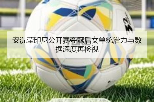 安洗莹印尼公开赛夺冠后女单统治力与数据深度再检视