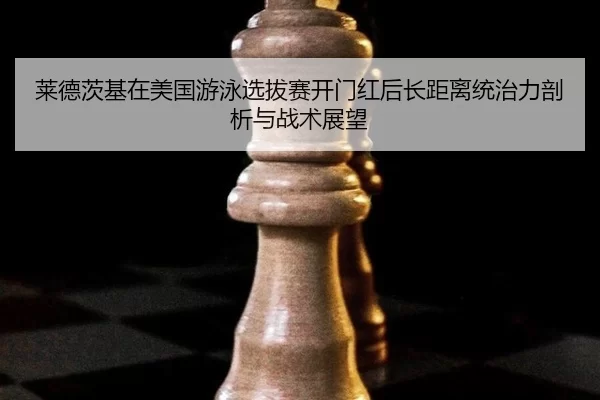 莱德茨基在美国游泳选拔赛开门红后长距离统治力剖析与战术展望