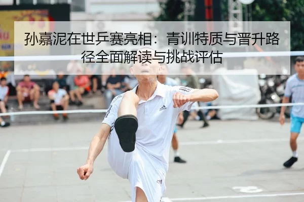 孙嘉泥在世乒赛亮相：青训特质与晋升路径全面解读与挑战评估