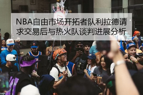 NBA自由市场开拓者队利拉德请求交易后与热火队谈判进展分析